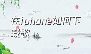 在iphone如何下载歌（iphone怎么下载网页歌曲）