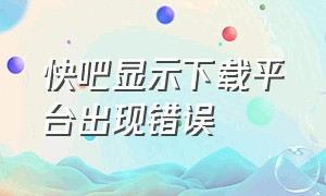 快吧显示下载平台出现错误（快吧为什么无法下载游戏）