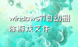 windows11自动删除游戏文件（Windows11删除的文件怎么找回）