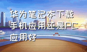 华为笔记本下载手机应用还是PC应用好（华为笔记本下载手机应用还是pc应用好一点）