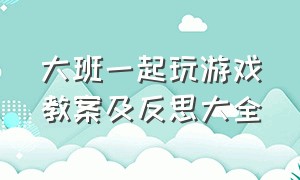 大班一起玩游戏教案及反思大全（大班详细游戏教案反思）