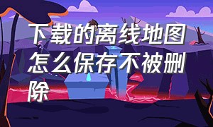 下载的离线地图怎么保存不被删除（怎样保存离线地图不会自动删除）