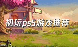 初玩ps5游戏推荐（适合新手情侣玩的ps5游戏推荐）