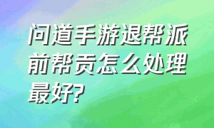 问道手游退帮派前帮贡怎么处理最好?（问道手游帮派怎么弹劾帮主）