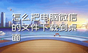 怎么把电脑微信的文件下载到桌面（怎么把电脑微信的文件下载到桌面上去）