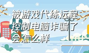 被游戏代练远程控制电脑诈骗了会怎么样