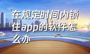 在规定时间内锁住app的软件怎么办（怎么解除手机app上的锁）