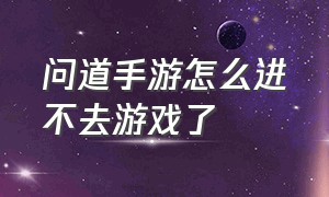 问道手游怎么进不去游戏了（问道手游为什么登电脑账号就没了）