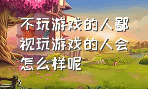 不玩游戏的人鄙视玩游戏的人会怎么样呢（为什么说整天玩游戏的人是傻子）