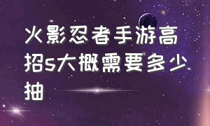 火影忍者手游高招s大概需要多少抽（火影忍者手游高招s忍多少抽保底）