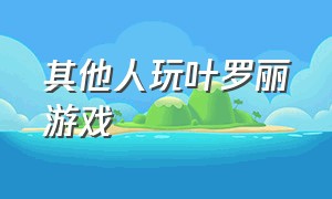 其他人玩叶罗丽游戏（可以免费玩的叶罗丽游戏）