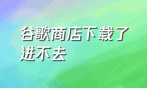 谷歌商店下载了进不去（谷歌商店app下载 安卓）