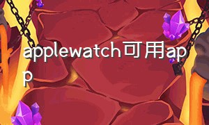 applewatch可用app（applewatch可用app安装不了）