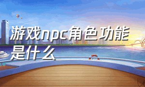 游戏npc角色功能是什么（游戏里npc解释通俗一点）