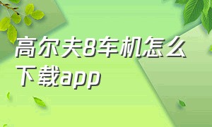 高尔夫8车机怎么下载app（高尔夫8车机固件从哪下载）