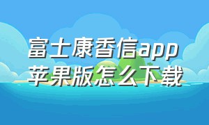 富士康香信app苹果版怎么下载（富士康香信app安卓版官方下载）