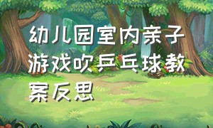 幼儿园室内亲子游戏吹乒乓球教案反思（幼儿园室内亲子游戏吹乒乓球教案反思与评价）