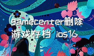 gamecenter删除游戏存档 ios16（怎样删除gamecenter的游戏记录）