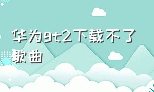 华为gt2下载不了歌曲（华为gt2怎么下载歌曲到里面）