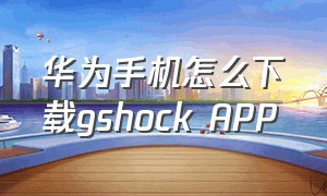 华为手机怎么下载gshock APP（华为手机怎么下载app到手机上）