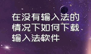 在没有输入法的情况下如何下载输入法软件（下载了输入法怎么安装输入法）