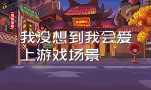 我没想到我会爱上游戏场景