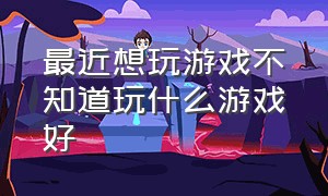 最近想玩游戏不知道玩什么游戏好