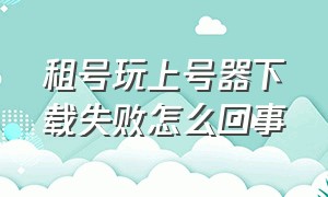 租号玩上号器下载失败怎么回事（租个号要不要下载上号器）