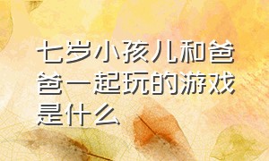 七岁小孩儿和爸爸一起玩的游戏是什么（7岁孩子和大人一起玩的游戏）