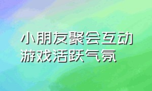 小朋友聚会互动游戏活跃气氛（小朋友聚会游戏大全）