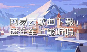 网易云歌曲下载u盘在车上能听吗（网易云歌曲下载u盘在车上能听吗）