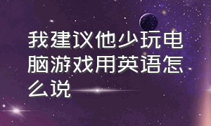 我建议他少玩电脑游戏用英语怎么说（我建议他少玩电脑游戏用英语怎么说写）