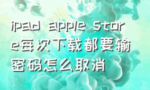 ipad apple store每次下载都要输密码怎么取消（ipad怎么把app store的密码关掉）
