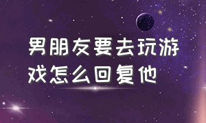 男朋友要去玩游戏怎么回复他