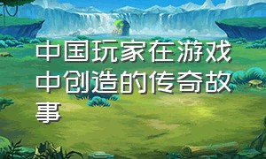 中国玩家在游戏中创造的传奇故事