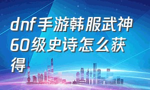 dnf手游韩服武神60级史诗怎么获得（dnf手游韩服武神60级武器哪个好）