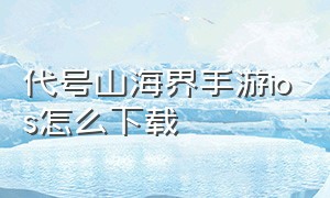 代号山海界手游ios怎么下载（代号山犳）