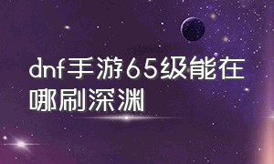 dnf手游65级能在哪刷深渊（dnf手游65级刷深渊刷哪个地图）