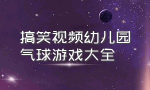 搞笑视频幼儿园气球游戏大全