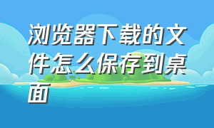 浏览器下载的文件怎么保存到桌面