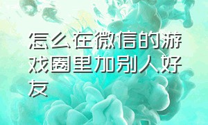 怎么在微信的游戏圈里加别人好友