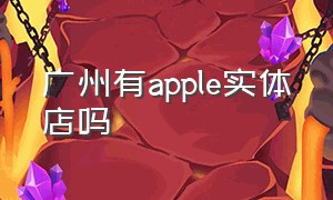 广州有apple实体店吗（apple直营店全国分布广州）