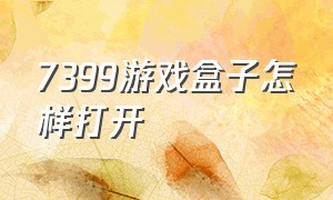 7399游戏盒子怎样打开（7399游戏盒中为什么下载不了游戏）