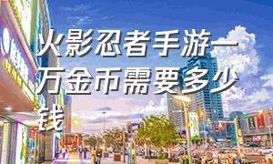 火影忍者手游一万金币需要多少钱（火影忍者手游10000个金币是多少钱）