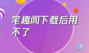 笔趣阁下载后用不了（笔趣阁怎么下载到电脑）