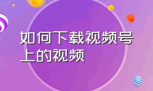 如何下载视频号上的视频（视频号中怎么下载视频）