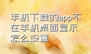 手机下载的app不在手机桌面显示怎么设置（下载的app不在桌面显示出来为什么）