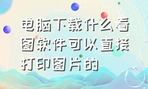 电脑下载什么看图软件可以直接打印图片的