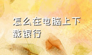 怎么在电脑上下载银行（电脑怎么下载银行app并放到桌面）