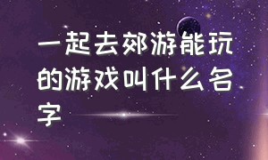 一起去郊游能玩的游戏叫什么名字（草地露营一群人能玩什么游戏）